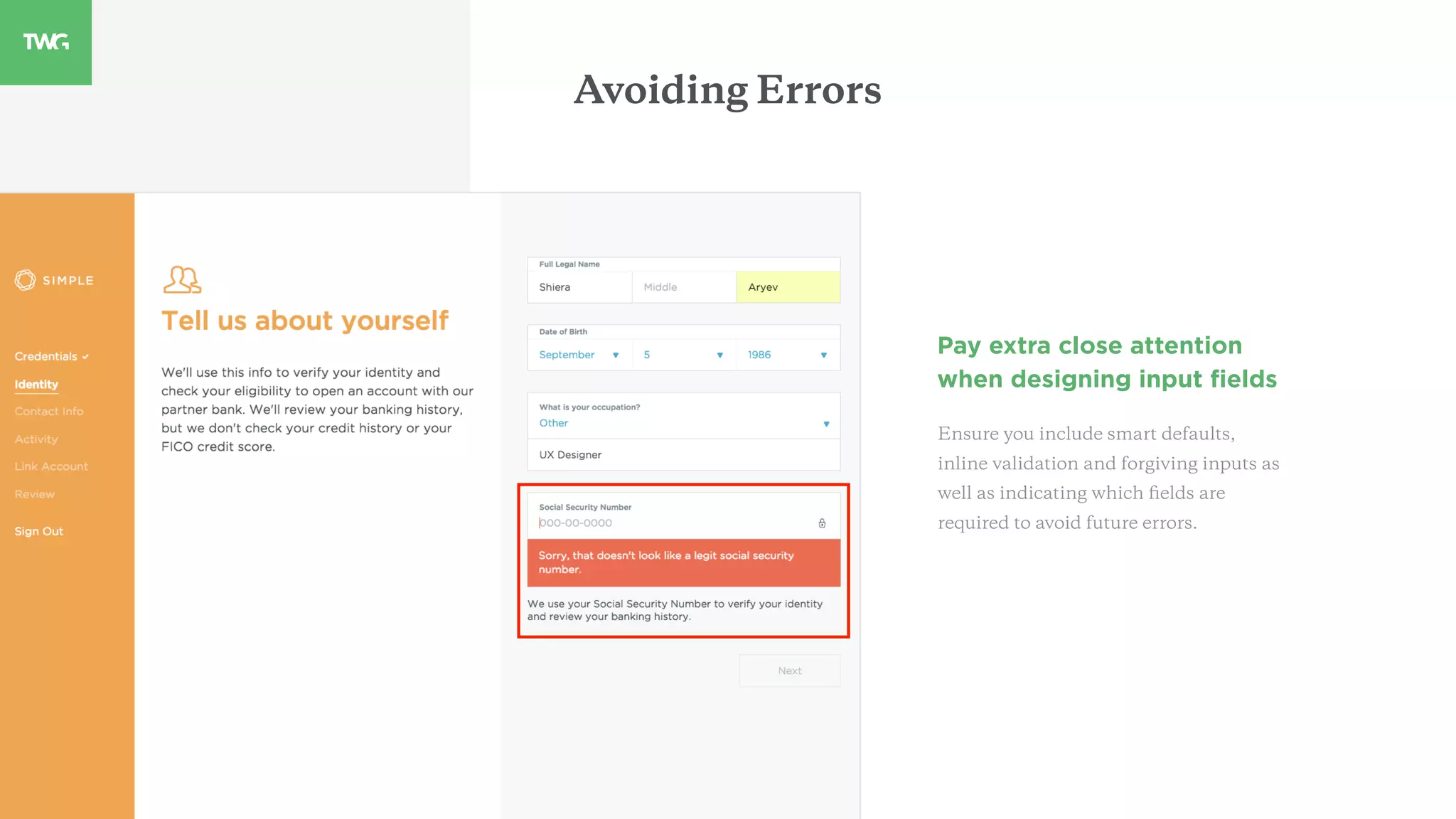 Avoiding Errors
Pay extra close attention
when designing input ﬁelds
Ensure you include smart defaults,
inline validation and forgiving inputs as
well as indicating which ﬁelds are
required to avoid future errors.
 