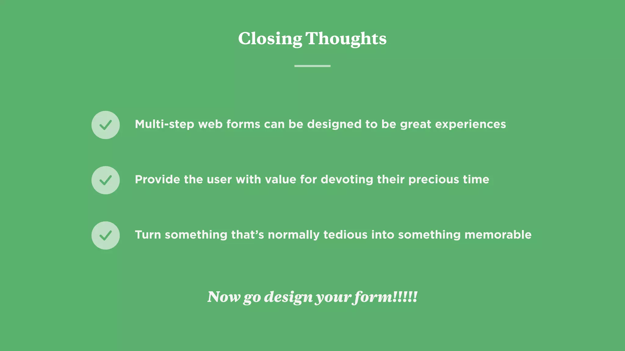 Closing Thoughts
Provide the user with value for devoting their precious time
Turn something that’s normally tedious into something memorable
Multi-step web forms can be designed to be great experiences
Now go design your form!!!!!
 