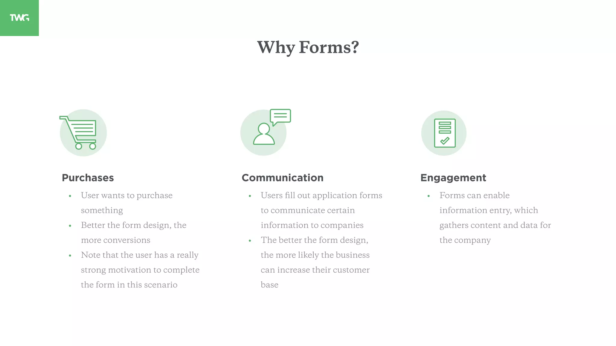 Purchases
• User wants to purchase
something
• Better the form design, the
more conversions
• Note that the user has a really
strong motivation to complete
the form in this scenario
Communication
• Users ﬁll out application forms
to communicate certain
information to companies
• The better the form design,
the more likely the business
can increase their customer
base
Engagement
• Forms can enable
information entry, which
gathers content and data for
the company
Why Forms?
 