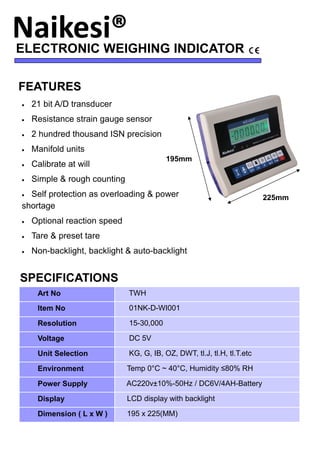 ELECTRONIC WEIGHING INDICATOR
FEATURES
• 21 bit A/D transducer
• Resistance strain gauge sensor
• 2 hundred thousand ISN precision
• Manifold units
• Calibrate at will
• Simple & rough counting
• Self protection as overloading & power
shortage
• Optional reaction speed
• Tare & preset tare
• Non-backlight, backlight & auto-backlight
SPECIFICATIONS
Art No TWH
Item No 01NK-D-WI001
Resolution 15-30,000
Voltage DC 5V
Unit Selection KG, G, IB, OZ, DWT, tl.J, tl.H, tl.T.etc
Environment Temp 0°C ~ 40°C, Humidity ≤80% RH
Power Supply AC220v±10%-50Hz / DC6V/4AH-Battery
Display LCD display with backlight
Dimension ( L x W ) 195 x 225(MM)
195mm
225mm
 