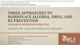 THREE APPROACHES TO
WORKPLACE ALCOHOL, DRUG, AND
RX PREVENTION
20 YEARS OF RESEARCH-TO-PRACTICE
Joel Bennett, PhD – Organizational Wellness & Learning Systems
Also see Recent Advances in Work-site Alcohol Research
Smithers Institute Conference
King-Shaw Conference Center, ILR School
Cornell University
November 17-18, 2016
Presentation delivered as a symposium to the 2018 Total Worker Health (2nd International Symposium) – May 8-11, Bethesda, MD
https://www.cdc.gov/niosh/twh/symposium.html
Strategies for Opioid and other Substance Abuse Programs
Session Chair: Jim Newhall, PhD, Health Scientist, NIOSH Office for Total Worker Health
 