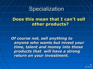 01/30/15
10
SpecializationSpecialization
Does this mean that I can’t sellDoes this mean that I can’t sell
other products?other products?
Of course not, sell anything toOf course not, sell anything to
anyone who wants but invest youranyone who wants but invest your
time, talent and money into thosetime, talent and money into those
products that will have a strongproducts that will have a strong
return on your investment.return on your investment.
 