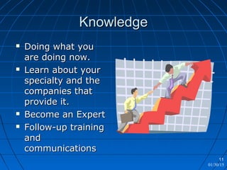 01/30/15
11
KnowledgeKnowledge
 Doing what youDoing what you
are doing now.are doing now.
 Learn about yourLearn about your
specialty and thespecialty and the
companies thatcompanies that
provide it.provide it.
 Become an ExpertBecome an Expert
 Follow-up trainingFollow-up training
andand
communicationscommunications
 