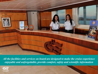 All the facilities and services on board are designed to make the cruise experience
enjoyable and unforgettable, provide comfort, safety and scientific information
 