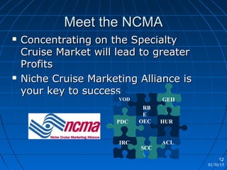 01/30/15
12
Meet the NCMAMeet the NCMA
 Concentrating on the SpecialtyConcentrating on the Specialty
Cruise Market will lead to greaterCruise Market will lead to greater
ProfitsProfits
 Niche Cruise Marketing Alliance isNiche Cruise Marketing Alliance is
your key to success.your key to success.
HUR
SCC
ACL
OECPDC
IRC
RB
E
GEIIVOD
 