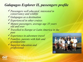 Galapagos Explorer II, passengers profile
Passengers well educated, interested in
conservancy and wildlife
Galapagos as a destination
Experienced in other cruises
Mature passengers, average age 35 years
old and over
Travelled to Europe or Latin America in the
past
Experience in adventure travel
Families, parents with kids and
grandparents
Superior education and
proffesional
 