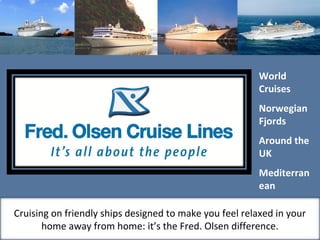 World
Cruises
Norwegian
Fjords
Around the
UK
Mediterran
ean
Baltic
Canary
Cruising on friendly ships designed to make you feel relaxed in your
home away from home: it’s the Fred. Olsen difference.
 