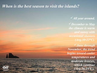 When is the best season to visit the islands?
All year around.
December to May
the climate is warm
and sunny with
occasional showers
(Avg.30-22°C).
June through
November, the trend
begins toward cooler
temperatures and
moderate breezes,
which continue
(Avg.26-19°C).
 