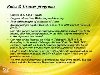 Rates & Cruises programs
– Cruises of 3, 4 and 7 nights
– Programs departs on Wednesday and Saturday
– Four different types of categories of Suites
– Average rate per night is from $530 to $718 in 2010 and $551 to $748
for 2011.
– Our rates are per person includes accommodation, guided visits to the
islands, all meals, transportation for the visits, airport assistance for
cruise departure and arrival.
– Our rates do not include: air ticket to Galapagos ($355 to $425
depending to the route), Galapagos National Park Fee $100, TCT
Entrance card $10, on board beverages, gratuities (suggested $6 for
guides $12 for crew, per passenger per night), personal purchases.
– Children under 12 years of age pay 50% of the rate accompanied by an
adult (exception of holiday cruises). Children under 7 years are not
permitted on board.
– We offer special departures at promotional rates every month. You can
check with the Reservation Department or in our website.
 