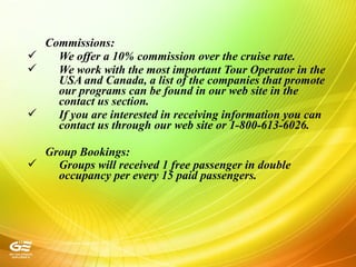 Commissions:
 We offer a 10% commission over the cruise rate.
 We work with the most important Tour Operator in the
USA and Canada, a list of the companies that promote
our programs can be found in our web site in the
contact us section.
 If you are interested in receiving information you can
contact us through our web site or 1-800-613-6026.
Group Bookings:
 Groups will received 1 free passenger in double
occupancy per every 15 paid passengers.
 