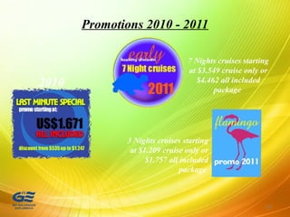 Promotions 2010 - 2011
137
2010
7 Nights cruises starting
at $3.549 cruise only or
$4.462 all included
package
3 Nights cruises starting
at $1.209 cruise only or
$1.757 all included
package
 