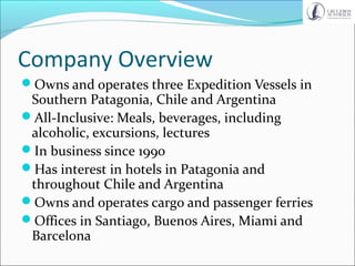 Company Overview
Owns and operates three Expedition Vessels in
Southern Patagonia, Chile and Argentina
All-Inclusive: Meals, beverages, including
alcoholic, excursions, lectures
In business since 1990
Has interest in hotels in Patagonia and
throughout Chile and Argentina
Owns and operates cargo and passenger ferries
Offices in Santiago, Buenos Aires, Miami and
Barcelona
 