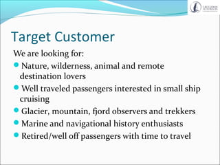 Target Customer
We are looking for:
Nature, wilderness, animal and remote
destination lovers
Well traveled passengers interested in small ship
cruising
Glacier, mountain, fjord observers and trekkers
Marine and navigational history enthusiasts
Retired/well off passengers with time to travel
 