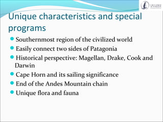 Unique characteristics and special
programs
Southernmost region of the civilized world
Easily connect two sides of Patagonia
Historical perspective: Magellan, Drake, Cook and
Darwin
Cape Horn and its sailing significance
End of the Andes Mountain chain
Unique flora and fauna
 