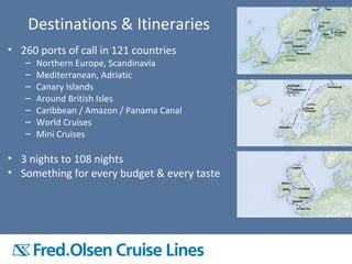 • 260 ports of call in 121 countries
– Northern Europe, Scandinavia
– Mediterranean, Adriatic
– Canary Islands
– Around British Isles
– Caribbean / Amazon / Panama Canal
– World Cruises
– Mini Cruises
• 3 nights to 108 nights
• Something for every budget & every taste
Destinations & Itineraries
 
