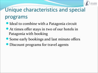Unique characteristics and special
programs
Ideal to combine with a Patagonia circuit
At times offer stays in two of our hotels in
Patagonia with booking
Some early bookings and last minute offers
Discount programs for travel agents
 