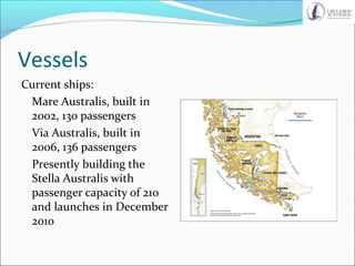 Vessels
Current ships:
Mare Australis, built in
2002, 130 passengers
Via Australis, built in
2006, 136 passengers
Presently building the
Stella Australis with
passenger capacity of 210
and launches in December
2010
 