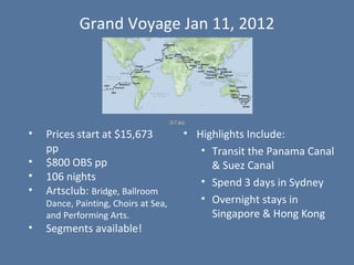 Grand Voyage Jan 11, 2012
• Highlights Include:
• Transit the Panama Canal
& Suez Canal
• Spend 3 days in Sydney
• Overnight stays in
Singapore & Hong Kong
• Prices start at $15,673
pp
• $800 OBS pp
• 106 nights
• Artsclub: Bridge, Ballroom
Dance, Painting, Choirs at Sea,
and Performing Arts.
• Segments available!
 