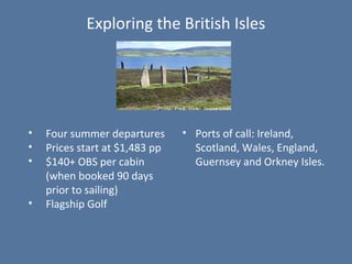 Exploring the British Isles
• Ports of call: Ireland,
Scotland, Wales, England,
Guernsey and Orkney Isles.
• Four summer departures
• Prices start at $1,483 pp
• $140+ OBS per cabin
(when booked 90 days
prior to sailing)
• Flagship Golf
 