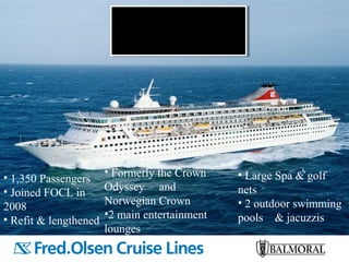 • 1,350 Passengers
• Joined FOCL in
2008
• Refit & lengthened
• Formerly the Crown
Odyssey and
Norwegian Crown
•2 main entertainment
lounges
• Large Spa & golf
nets
• 2 outdoor swimming
pools & jacuzzis
 