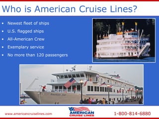 www.americancruiselines.com 1-800-814-6880
Who is American Cruise Lines?
• Newest fleet of ships
• No more than 120 passengers
• U.S. flagged ships
• Exemplary service
• All-American Crew
 