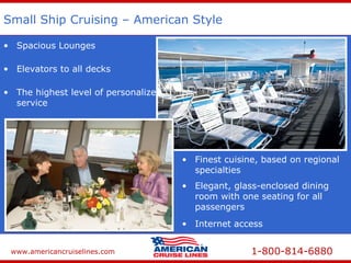 www.americancruiselines.com 1-800-814-6880
Small Ship Cruising – American Style
• Elevators to all decks
• Elegant, glass-enclosed dining
room with one seating for all
passengers
• Spacious Lounges
• Finest cuisine, based on regional
specialties
• The highest level of personalized
service
• Internet access
 