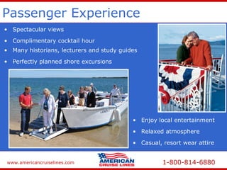 www.americancruiselines.com 1-800-814-6880
Passenger Experience
• Spectacular views
• Enjoy local entertainment
• Many historians, lecturers and study guides
• Complimentary cocktail hour
• Casual, resort wear attire
• Perfectly planned shore excursions
• Relaxed atmosphere
 