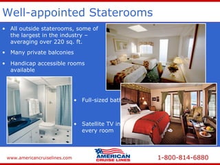 www.americancruiselines.com 1-800-814-6880
Well-appointed Staterooms
• All outside staterooms, some of
the largest in the industry –
averaging over 220 sq. ft.
• Handicap accessible rooms
available
• Many private balconies
• Full-sized bathrooms
• Satellite TV in
every room
 