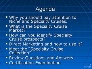 01/30/15
2
AgendaAgenda
 Why you should pay attention toWhy you should pay attention to
Niche and Specialty Cruises.Niche and Specialty Cruises.
 What is the Specialty CruiseWhat is the Specialty Cruise
Market?Market?
 How can you identify SpecialtyHow can you identify Specialty
Cruise prospects?Cruise prospects?
 Direct Marketing and how to use it?Direct Marketing and how to use it?
 Meet the “Specialty CruiseMeet the “Specialty Cruise
Collection”Collection”
 Review Questions and AnswersReview Questions and Answers
 Certification ExaminationCertification Examination
 