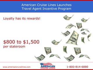 www.americancruiselines.com 1-800-814-6880
American Cruise Lines Launches
Travel Agent Incentive Program
Loyalty has its rewards!
The more you sell – the higher your
commission!
Earn potentially
$800 to $1,500
per stateroom
Based on double occupancy
 