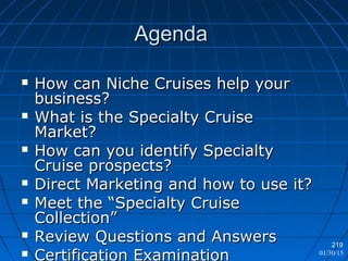 01/30/15
219
AgendaAgenda
 How can Niche Cruises help yourHow can Niche Cruises help your
business?business?
 What is the Specialty CruiseWhat is the Specialty Cruise
Market?Market?
 How can you identify SpecialtyHow can you identify Specialty
Cruise prospects?Cruise prospects?
 Direct Marketing and how to use it?Direct Marketing and how to use it?
 Meet the “Specialty CruiseMeet the “Specialty Cruise
Collection”Collection”
 Review Questions and AnswersReview Questions and Answers
 Certification Examination
 
