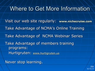 01/30/15
220
Where to Get More InformationWhere to Get More Information
Visit our web site regularly:Visit our web site regularly: www.nichecruise.comwww.nichecruise.com
Take Advantage of NCMA’s Online TrainingTake Advantage of NCMA’s Online Training
Take Advantage of NCMA WebinarTake Advantage of NCMA Webinar SeriesSeries
Take Advantage of members trainingTake Advantage of members training
programs:programs:
Hurtigruten:Hurtigruten: www.hurtigruten.uswww.hurtigruten.us
Never stop learningNever stop learning..
 
