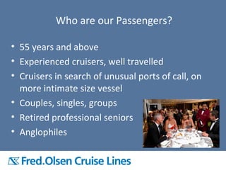 Who are our Passengers?
• 55 years and above
• Experienced cruisers, well travelled
• Cruisers in search of unusual ports of call, on
more intimate size vessel
• Couples, singles, groups
• Retired professional seniors
• Anglophiles
 