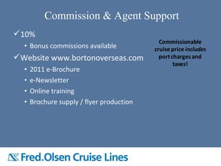 10%
• Bonus commissions available
Website www.bortonoverseas.com
• 2011 e-Brochure
• e-Newsletter
• Online training
• Brochure supply / flyer production
Commission & Agent Support
Commissionable
cruise price includes
portcharges and
taxes!
 