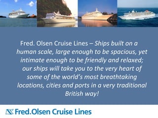 Closing statement
Fred. Olsen Cruise Lines – Ships built on a
human scale, large enough to be spacious, yet
intimate enough to be friendly and relaxed;
our ships will take you to the very heart of
some of the world’s most breathtaking
locations, cities and ports in a very traditional
British way!
 