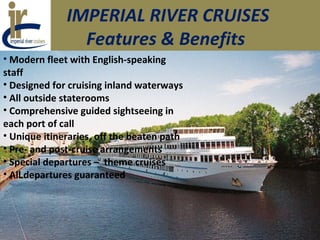 IMPERIAL RIVER CRUISES
Features & Benefits
• Modern fleet with English-speaking
staff
• Designed for cruising inland waterways
• All outside staterooms
• Comprehensive guided sightseeing in
each port of call
• Unique itineraries, off the beaten path
• Pre- and post-cruise arrangements
• Special departures – theme cruises
• All departures guaranteed
 