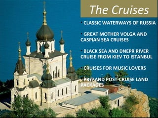 The Cruises
• CLASSIC WATERWAYS OF RUSSIA
• GREAT MOTHER VOLGA AND
CASPIAN SEA CRUISES
• BLACK SEA AND DNEPR RIVER
CRUISE FROM KIEV TO ISTANBUL
• CRUISES FOR MUSIC LOVERS
• PRE- AND POST-CRUISE LAND
PACKAGES
 