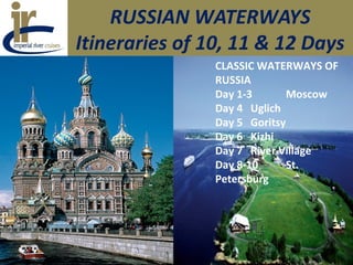 RUSSIAN WATERWAYS
Itineraries of 10, 11 & 12 Days
CLASSIC WATERWAYS OF
RUSSIA
Day 1-3 Moscow
Day 4 Uglich
Day 5 Goritsy
Day 6 Kizhi
Day 7 River Village
Day 8-10 St.
Petersburg
 