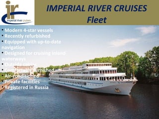 IMPERIAL RIVER CRUISES
Fleet
• Modern 4-star vessels
• Recently refurbished
• Equipped with up-to-date
navigation
• Designed for cruising inland
waterways
• Outside cabins
• Comfortably furnished
• Air-conditioned
• Private facilities
• Registered in Russia
 