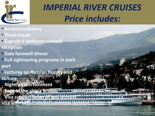 IMPERIAL RIVER CRUISES
Price includes:
• Accommodations
• Three meals
• Captain’s welcome cocktail
reception
• Gala farewell dinner
• Full sightseeing programs in each
port
• Lectures on Russian history and
culture
• Nightly entertainment
• Tour of the ship’s bridge
• Visa support letter (if you process
visa with us)
 