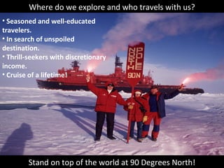 Where do we explore and who travels with us?
• Seasoned and well-educated
travelers.
• In search of unspoiled
destination.
• Thrill-seekers with discretionary
income.
• Cruise of a lifetime!
Stand on top of the world at 90 Degrees North!
 