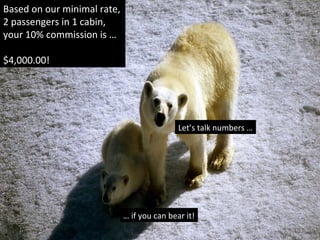Based on our minimal rate,
2 passengers in 1 cabin,
your 10% commission is …
$4,000.00!
Let’s talk numbers …
… if you can bear it!
 