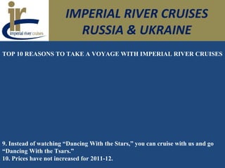 IMPERIAL RIVER CRUISES
RUSSIA & UKRAINE
TOP 10 REASONS TO TAKE A VOYAGE WITH IMPERIAL RIVER CRUISES
9. Instead of watching “Dancing With the Stars,” you can cruise with us and go
“Dancing With the Tsars.”
10. Prices have not increased for 2011-12.
 