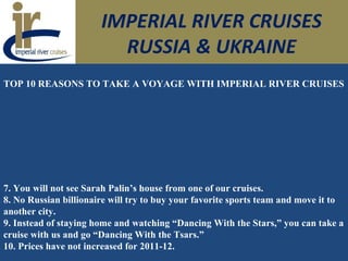 IMPERIAL RIVER CRUISES
RUSSIA & UKRAINE
TOP 10 REASONS TO TAKE A VOYAGE WITH IMPERIAL RIVER CRUISES
7. You will not see Sarah Palin’s house from one of our cruises.
8. No Russian billionaire will try to buy your favorite sports team and move it to
another city.
9. Instead of staying home and watching “Dancing With the Stars,” you can take a
cruise with us and go “Dancing With the Tsars.”
10. Prices have not increased for 2011-12.
 