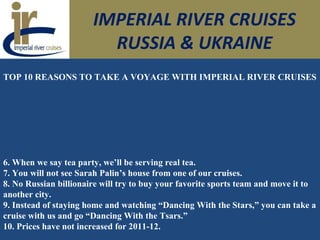 IMPERIAL RIVER CRUISES
RUSSIA & UKRAINE
TOP 10 REASONS TO TAKE A VOYAGE WITH IMPERIAL RIVER CRUISES
6. When we say tea party, we’ll be serving real tea.
7. You will not see Sarah Palin’s house from one of our cruises.
8. No Russian billionaire will try to buy your favorite sports team and move it to
another city.
9. Instead of staying home and watching “Dancing With the Stars,” you can take a
cruise with us and go “Dancing With the Tsars.”
10. Prices have not increased for 2011-12.
 