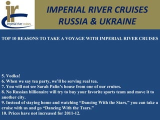 IMPERIAL RIVER CRUISES
RUSSIA & UKRAINE
TOP 10 REASONS TO TAKE A VOYAGE WITH IMPERIAL RIVER CRUISES
5. Vodka!
6. When we say tea party, we’ll be serving real tea.
7. You will not see Sarah Palin’s house from one of our cruises.
8. No Russian billionaire will try to buy your favorite sports team and move it to
another city.
9. Instead of staying home and watching “Dancing With the Stars,” you can take a
cruise with us and go “Dancing With the Tsars.”
10. Prices have not increased for 2011-12.
 