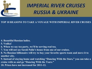 IMPERIAL RIVER CRUISES
RUSSIA & UKRAINE
TOP 10 REASONS TO TAKE A VOYAGE WITH IMPERIAL RIVER CRUISES
4. Beautiful Russian ladies.
5. Vodka!
6. When we say tea party, we’ll be serving real tea.
7. You will not see Sarah Palin’s house from one of our cruises.
8. No Russian billionaire will try to buy your favorite sports team and move it to
another city.
9. Instead of staying home and watching “Dancing With the Stars,” you can take a
cruise with us and go “Dancing With the Tsars.”
10. Prices have not increased for 2011-12.
 
