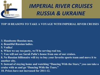 IMPERIAL RIVER CRUISES
RUSSIA & UKRAINE
TOP 10 REASONS TO TAKE A VOYAGE WITH IMPERIAL RIVER CRUISES
3. Handsome Russian men.
4. Beautiful Russian ladies.
5. Vodka!
6. When we say tea party, we’ll be serving real tea.
7. You will not see Sarah Palin’s house from one of our cruises.
8. No Russian billionaire will try to buy your favorite sports team and move it to
another city.
9. Instead of staying home and watching “Dancing With the Stars,” you can take a
cruise with us and go “Dancing With the Tsars.”
10. Prices have not increased for 2011-12.
 