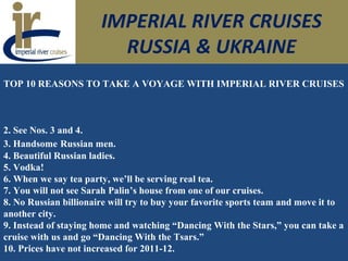 IMPERIAL RIVER CRUISES
RUSSIA & UKRAINE
TOP 10 REASONS TO TAKE A VOYAGE WITH IMPERIAL RIVER CRUISES
2. See Nos. 3 and 4.
3. Handsome Russian men.
4. Beautiful Russian ladies.
5. Vodka!
6. When we say tea party, we’ll be serving real tea.
7. You will not see Sarah Palin’s house from one of our cruises.
8. No Russian billionaire will try to buy your favorite sports team and move it to
another city.
9. Instead of staying home and watching “Dancing With the Stars,” you can take a
cruise with us and go “Dancing With the Tsars.”
10. Prices have not increased for 2011-12.
 