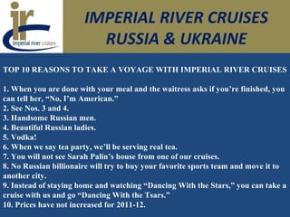 IMPERIAL RIVER CRUISES
RUSSIA & UKRAINE
TOP 10 REASONS TO TAKE A VOYAGE WITH IMPERIAL RIVER CRUISES
1. When you are done with your meal and the waitress asks if you’re finished, you
can tell her, “No, I’m American.”
2. See Nos. 3 and 4.
3. Handsome Russian men.
4. Beautiful Russian ladies.
5. Vodka!
6. When we say tea party, we’ll be serving real tea.
7. You will not see Sarah Palin’s house from one of our cruises.
8. No Russian billionaire will try to buy your favorite sports team and move it to
another city.
9. Instead of staying home and watching “Dancing With the Stars,” you can take a
cruise with us and go “Dancing With the Tsars.”
10. Prices have not increased for 2011-12.
 